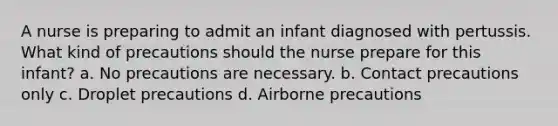 A nurse is preparing to admit an infant diagnosed with pertussis. What kind of precautions should the nurse prepare for this infant? a. No precautions are necessary. b. Contact precautions only c. Droplet precautions d. Airborne precautions