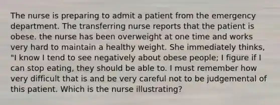 The nurse is preparing to admit a patient from the emergency department. The transferring nurse reports that the patient is obese. the nurse has been overweight at one time and works very hard to maintain a healthy weight. She immediately thinks, "I know I tend to see negatively about obese people; I figure if I can stop eating, they should be able to. I must remember how very difficult that is and be very careful not to be judgemental of this patient. Which is the nurse illustrating?