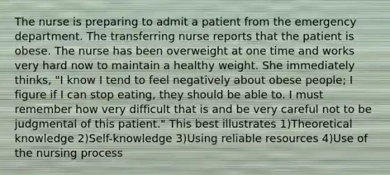 The nurse is preparing to admit a patient from the emergency department. The transferring nurse reports that the patient is obese. The nurse has been overweight at one time and works very hard now to maintain a healthy weight. She immediately thinks, "I know I tend to feel negatively about obese people; I figure if I can stop eating, they should be able to. I must remember how very difficult that is and be very careful not to be judgmental of this patient." This best illustrates 1)Theoretical knowledge 2)Self-knowledge 3)Using reliable resources 4)Use of the nursing process