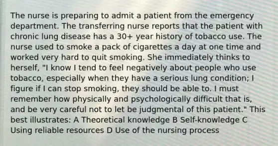 The nurse is preparing to admit a patient from the emergency department. The transferring nurse reports that the patient with chronic lung disease has a 30+ year history of tobacco use. The nurse used to smoke a pack of cigarettes a day at one time and worked very hard to quit smoking. She immediately thinks to herself, "I know I tend to feel negatively about people who use tobacco, especially when they have a serious lung condition; I figure if I can stop smoking, they should be able to. I must remember how physically and psychologically difficult that is, and be very careful not to let be judgmental of this patient." This best illustrates: A Theoretical knowledge B Self-knowledge C Using reliable resources D Use of the nursing process