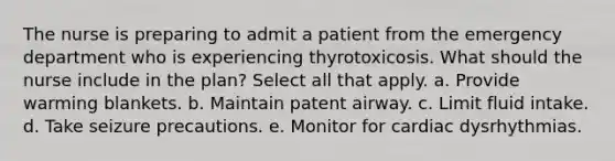 The nurse is preparing to admit a patient from the emergency department who is experiencing thyrotoxicosis. What should the nurse include in the plan? Select all that apply. a. Provide warming blankets. b. Maintain patent airway. c. Limit fluid intake. d. Take seizure precautions. e. Monitor for cardiac dysrhythmias.