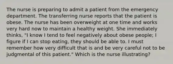 The nurse is preparing to admit a patient from the emergency department. The transferring nurse reports that the patient is obese. The nurse has been overweight at one time and works very hard now to maintain a healthy weight. She immediately thinks, "I know I tend to feel negatively about obese people; I figure if I can stop eating, they should be able to. I must remember how very difficult that is and be very careful not to be judgmental of this patient." Which is the nurse illustrating?