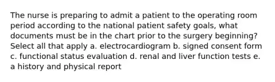 The nurse is preparing to admit a patient to the operating room period according to the national patient safety goals, what documents must be in the chart prior to the surgery beginning? Select all that apply a. electrocardiogram b. signed consent form c. functional status evaluation d. renal and liver function tests e. a history and physical report