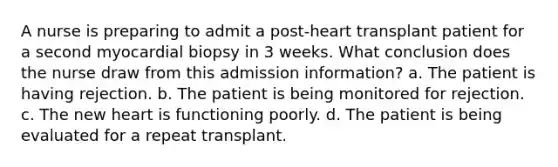 A nurse is preparing to admit a post-heart transplant patient for a second myocardial biopsy in 3 weeks. What conclusion does the nurse draw from this admission information? a. The patient is having rejection. b. The patient is being monitored for rejection. c. The new heart is functioning poorly. d. The patient is being evaluated for a repeat transplant.