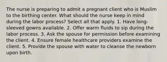 The nurse is preparing to admit a pregnant client who is Muslim to the birthing center. What should the nurse keep in mind during the labor process? Select all that apply. 1. Have long-sleeved gowns available. 2. Offer warm fluids to sip during the labor process. 3. Ask the spouse for permission before examining the client. 4. Ensure female healthcare providers examine the client. 5. Provide the spouse with water to cleanse the newborn upon birth.