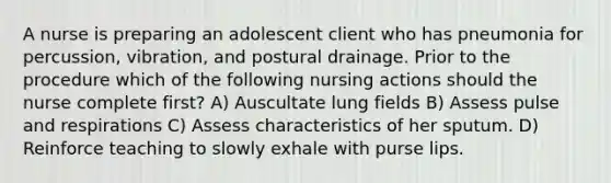 A nurse is preparing an adolescent client who has pneumonia for percussion, vibration, and postural drainage. Prior to the procedure which of the following nursing actions should the nurse complete first? A) Auscultate lung fields B) Assess pulse and respirations C) Assess characteristics of her sputum. D) Reinforce teaching to slowly exhale with purse lips.