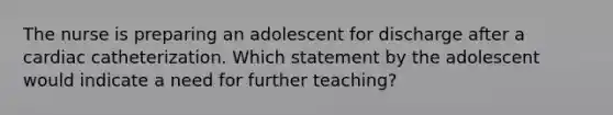 The nurse is preparing an adolescent for discharge after a cardiac catheterization. Which statement by the adolescent would indicate a need for further teaching?