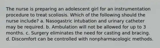 The nurse is preparing an adolescent girl for an instrumentation procedure to treat scoliosis. Which of the following should the nurse include? a. Nasogastric intubation and urinary catheter may be required. b. Ambulation will not be allowed for up to 3 months. c. Surgery eliminates the need for casting and bracing. d. Discomfort can be controlled with nonpharmacologic methods.