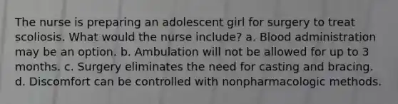 The nurse is preparing an adolescent girl for surgery to treat scoliosis. What would the nurse include? a. Blood administration may be an option. b. Ambulation will not be allowed for up to 3 months. c. Surgery eliminates the need for casting and bracing. d. Discomfort can be controlled with nonpharmacologic methods.