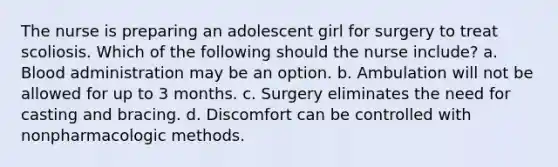 The nurse is preparing an adolescent girl for surgery to treat scoliosis. Which of the following should the nurse include? a. Blood administration may be an option. b. Ambulation will not be allowed for up to 3 months. c. Surgery eliminates the need for casting and bracing. d. Discomfort can be controlled with nonpharmacologic methods.