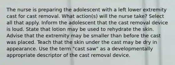 The nurse is preparing the adolescent with a left lower extremity cast for cast removal. What action(s) will the nurse take? Select all that apply. Inform the adolescent that the cast removal device is loud. State that lotion may be used to rehydrate the skin. Advise that the extremity may be smaller than before the cast was placed. Teach that the skin under the cast may be dry in appearance. Use the term "cast saw" as a developmentally appropriate descriptor of the cast removal device.