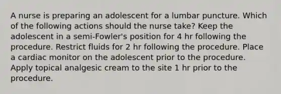 A nurse is preparing an adolescent for a lumbar puncture. Which of the following actions should the nurse take? Keep the adolescent in a semi-Fowler's position for 4 hr following the procedure. Restrict fluids for 2 hr following the procedure. Place a cardiac monitor on the adolescent prior to the procedure. Apply topical analgesic cream to the site 1 hr prior to the procedure.