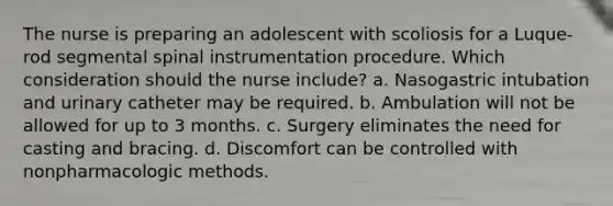 The nurse is preparing an adolescent with scoliosis for a Luque-rod segmental spinal instrumentation procedure. Which consideration should the nurse include? a. Nasogastric intubation and urinary catheter may be required. b. Ambulation will not be allowed for up to 3 months. c. Surgery eliminates the need for casting and bracing. d. Discomfort can be controlled with nonpharmacologic methods.