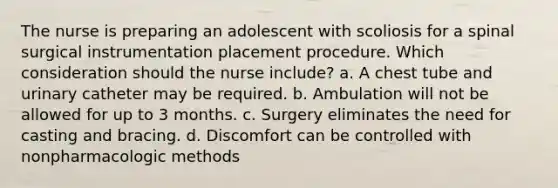 The nurse is preparing an adolescent with scoliosis for a spinal surgical instrumentation placement procedure. Which consideration should the nurse include? a. A chest tube and urinary catheter may be required. b. Ambulation will not be allowed for up to 3 months. c. Surgery eliminates the need for casting and bracing. d. Discomfort can be controlled with nonpharmacologic methods