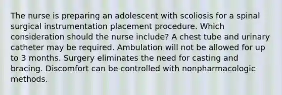 The nurse is preparing an adolescent with scoliosis for a spinal surgical instrumentation placement procedure. Which consideration should the nurse include? A chest tube and urinary catheter may be required. Ambulation will not be allowed for up to 3 months. Surgery eliminates the need for casting and bracing. Discomfort can be controlled with nonpharmacologic methods.