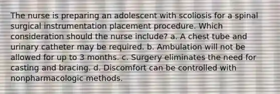 The nurse is preparing an adolescent with scoliosis for a spinal surgical instrumentation placement procedure. Which consideration should the nurse include? a. A chest tube and urinary catheter may be required. b. Ambulation will not be allowed for up to 3 months. c. Surgery eliminates the need for casting and bracing. d. Discomfort can be controlled with nonpharmacologic methods.