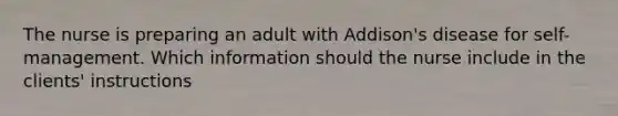 The nurse is preparing an adult with Addison's disease for self-management. Which information should the nurse include in the clients' instructions