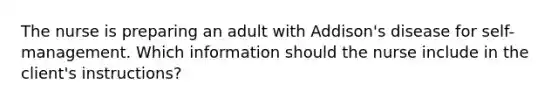 The nurse is preparing an adult with Addison's disease for self-management. Which information should the nurse include in the client's instructions?