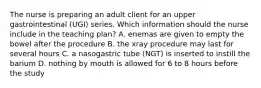 The nurse is preparing an adult client for an upper gastrointestinal (UGI) series. Which information should the nurse include in the teaching plan? A. enemas are given to empty the bowel after the procedure B. the xray procedure may last for several hours C. a nasogastric tube (NGT) is inserted to instill the barium D. nothing by mouth is allowed for 6 to 8 hours before the study