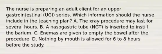 The nurse is preparing an adult client for an upper gastrointestinal (UGI) series. Which information should the nurse include in the teaching plan? A. The xray procedure may last for several hours. B. A nasogastric tube (NGT) is inserted to instill the barium. C. Enemas are given to empty the bowel after the procedure. D. Nothing by mouth is allowed for 6 to 8 hours before the study.