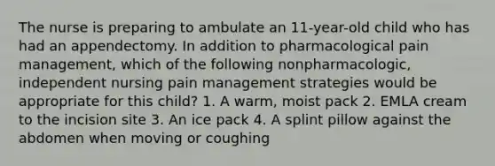 The nurse is preparing to ambulate an 11-year-old child who has had an appendectomy. In addition to pharmacological pain management, which of the following nonpharmacologic, independent nursing pain management strategies would be appropriate for this child? 1. A warm, moist pack 2. EMLA cream to the incision site 3. An ice pack 4. A splint pillow against the abdomen when moving or coughing