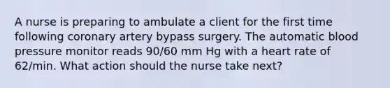 A nurse is preparing to ambulate a client for the first time following coronary artery bypass surgery. The automatic <a href='https://www.questionai.com/knowledge/kD0HacyPBr-blood-pressure' class='anchor-knowledge'>blood pressure</a> monitor reads 90/60 mm Hg with a heart rate of 62/min. What action should the nurse take next?