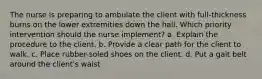 The nurse is preparing to ambulate the client with full-thickness burns on the lower extremities down the hall. Which priority intervention should the nurse implement? a. Explain the procedure to the client. b. Provide a clear path for the client to walk. c. Place rubber-soled shoes on the client. d. Put a gait belt around the client's waist