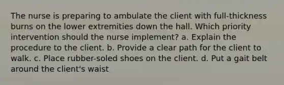 The nurse is preparing to ambulate the client with full-thickness burns on the lower extremities down the hall. Which priority intervention should the nurse implement? a. Explain the procedure to the client. b. Provide a clear path for the client to walk. c. Place rubber-soled shoes on the client. d. Put a gait belt around the client's waist