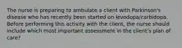 The nurse is preparing to ambulate a client with Parkinson's disease who has recently been started on levodopa/carbidopa. Before performing this activity with the client, the nurse should include which most important assessment in the client's plan of care?