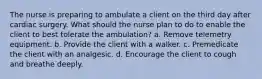 The nurse is preparing to ambulate a client on the third day after cardiac surgery. What should the nurse plan to do to enable the client to best tolerate the ambulation? a. Remove telemetry equipment. b. Provide the client with a walker. c. Premedicate the client with an analgesic. d. Encourage the client to cough and breathe deeply.