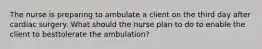 The nurse is preparing to ambulate a client on the third day after cardiac surgery. What should the nurse plan to do to enable the client to besttolerate the ambulation?