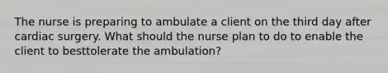 The nurse is preparing to ambulate a client on the third day after cardiac surgery. What should the nurse plan to do to enable the client to besttolerate the ambulation?