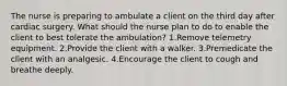 The nurse is preparing to ambulate a client on the third day after cardiac surgery. What should the nurse plan to do to enable the client to best tolerate the ambulation? 1.Remove telemetry equipment. 2.Provide the client with a walker. 3.Premedicate the client with an analgesic. 4.Encourage the client to cough and breathe deeply.