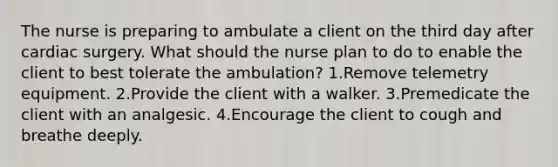 The nurse is preparing to ambulate a client on the third day after cardiac surgery. What should the nurse plan to do to enable the client to best tolerate the ambulation? 1.Remove telemetry equipment. 2.Provide the client with a walker. 3.Premedicate the client with an analgesic. 4.Encourage the client to cough and breathe deeply.