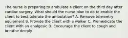 The nurse is preparing to ambulate a client on the third day after cardiac surgery. What should the nurse plan to do to enable the client to best tolerate the ambulation? A. Remove telemetry equipment B. Provide the client with a walker C. Premedicate the client with an analgesic D. Encourage the client to cough and breathe deeply