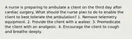 A nurse is preparing to ambulate a client on the third day after cardiac surgery. What should the nurse plan to do to enable the client to best tolerate the ambulation? 1. Remove telemetry equipment. 2. Provide the client with a walker. 3. Premedicate the client with an analgesic. 4. Encourage the client to cough and breathe deeply.