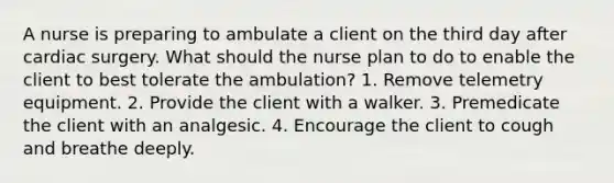 A nurse is preparing to ambulate a client on the third day after cardiac surgery. What should the nurse plan to do to enable the client to best tolerate the ambulation? 1. Remove telemetry equipment. 2. Provide the client with a walker. 3. Premedicate the client with an analgesic. 4. Encourage the client to cough and breathe deeply.