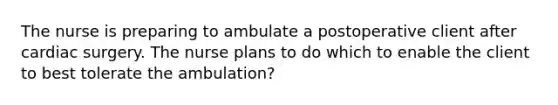 The nurse is preparing to ambulate a postoperative client after cardiac surgery. The nurse plans to do which to enable the client to best tolerate the ambulation?