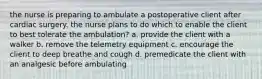 the nurse is preparing to ambulate a postoperative client after cardiac surgery. the nurse plans to do which to enable the client to best tolerate the ambulation? a. provide the client with a walker b. remove the telemetry equipment c. encourage the client to deep breathe and cough d. premedicate the client with an analgesic before ambulating