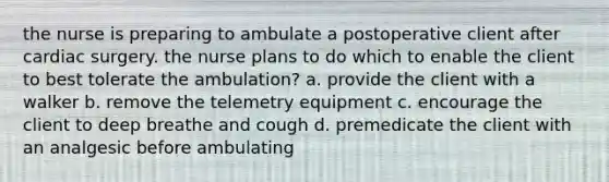 the nurse is preparing to ambulate a postoperative client after cardiac surgery. the nurse plans to do which to enable the client to best tolerate the ambulation? a. provide the client with a walker b. remove the telemetry equipment c. encourage the client to deep breathe and cough d. premedicate the client with an analgesic before ambulating