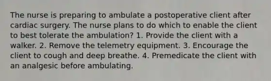 The nurse is preparing to ambulate a postoperative client after cardiac surgery. The nurse plans to do which to enable the client to best tolerate the ambulation? 1. Provide the client with a walker. 2. Remove the telemetry equipment. 3. Encourage the client to cough and deep breathe. 4. Premedicate the client with an analgesic before ambulating.