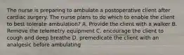 The nurse is preparing to ambulate a postoperative client after cardiac surgery. The nurse plans to do which to enable the client to best tolerate ambulation? A. Provide the client with a walker B. Remove the telemetry equipment C. encourage the client to cough and deep breathe D. premedicate the client with an analgesic before ambulating