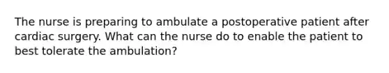 The nurse is preparing to ambulate a postoperative patient after cardiac surgery. What can the nurse do to enable the patient to best tolerate the ambulation?