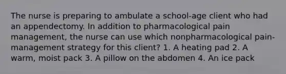 The nurse is preparing to ambulate a school-age client who had an appendectomy. In addition to pharmacological pain management, the nurse can use which nonpharmacological pain-management strategy for this client? 1. A heating pad 2. A warm, moist pack 3. A pillow on the abdomen 4. An ice pack