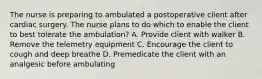 The nurse is preparing to ambulated a postoperative client after cardiac surgery. The nurse plans to do which to enable the client to best tolerate the ambulation? A. Provide client with walker B. Remove the telemetry equipment C. Encourage the client to cough and deep breathe D. Premedicate the client with an analgesic before ambulating