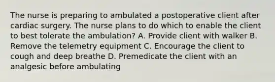 The nurse is preparing to ambulated a postoperative client after cardiac surgery. The nurse plans to do which to enable the client to best tolerate the ambulation? A. Provide client with walker B. Remove the telemetry equipment C. Encourage the client to cough and deep breathe D. Premedicate the client with an analgesic before ambulating