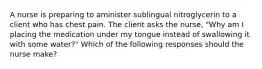 A nurse is preparing to aminister sublingual nitroglycerin to a client who has chest pain. The client asks the nurse, "Why am I placing the medication under my tongue instead of swallowing it with some water?" Which of the following responses should the nurse make?