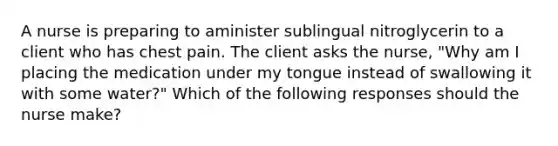 A nurse is preparing to aminister sublingual nitroglycerin to a client who has chest pain. The client asks the nurse, "Why am I placing the medication under my tongue instead of swallowing it with some water?" Which of the following responses should the nurse make?