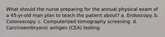 What should the nurse preparing for the annual physical exam of a 45-yr-old man plan to teach the patient about? a. Endoscopy. b. Colonoscopy. c. Computerized tomography screening. d. Carcinoembryonic antigen (CEA) testing.