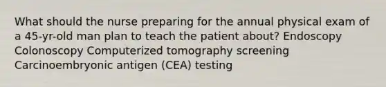 What should the nurse preparing for the annual physical exam of a 45-yr-old man plan to teach the patient about? Endoscopy Colonoscopy Computerized tomography screening Carcinoembryonic antigen (CEA) testing